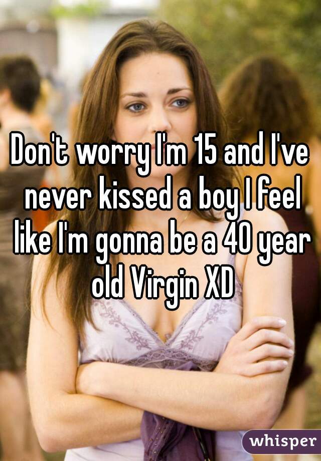 Don't worry I'm 15 and I've never kissed a boy I feel like I'm gonna be a 40 year old Virgin XD