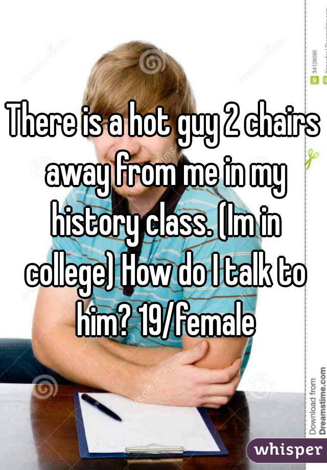 There is a hot guy 2 chairs away from me in my history class. (Im in college) How do I talk to him? 19/female