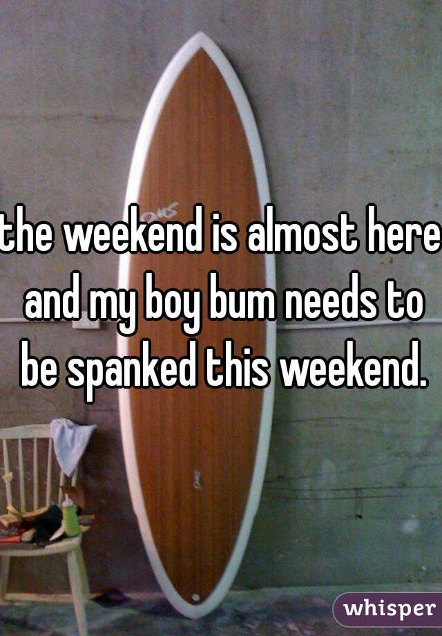 the weekend is almost here and my boy bum needs to be spanked this weekend.