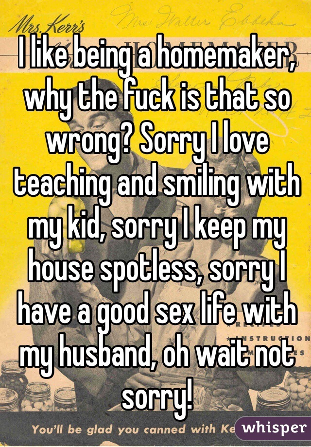I like being a homemaker, why the fuck is that so wrong? Sorry I love teaching and smiling with my kid, sorry I keep my house spotless, sorry I have a good sex life with my husband, oh wait not sorry!