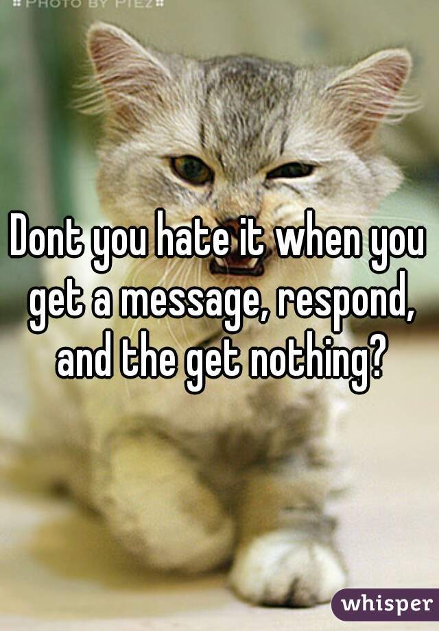 Dont you hate it when you get a message, respond, and the get nothing?