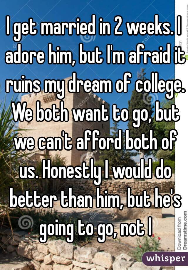 I get married in 2 weeks. I adore him, but I'm afraid it ruins my dream of college. We both want to go, but we can't afford both of us. Honestly I would do better than him, but he's going to go, not I