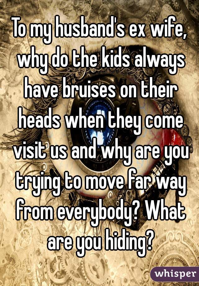 To my husband's ex wife, why do the kids always have bruises on their heads when they come visit us and why are you trying to move far way from everybody? What are you hiding?