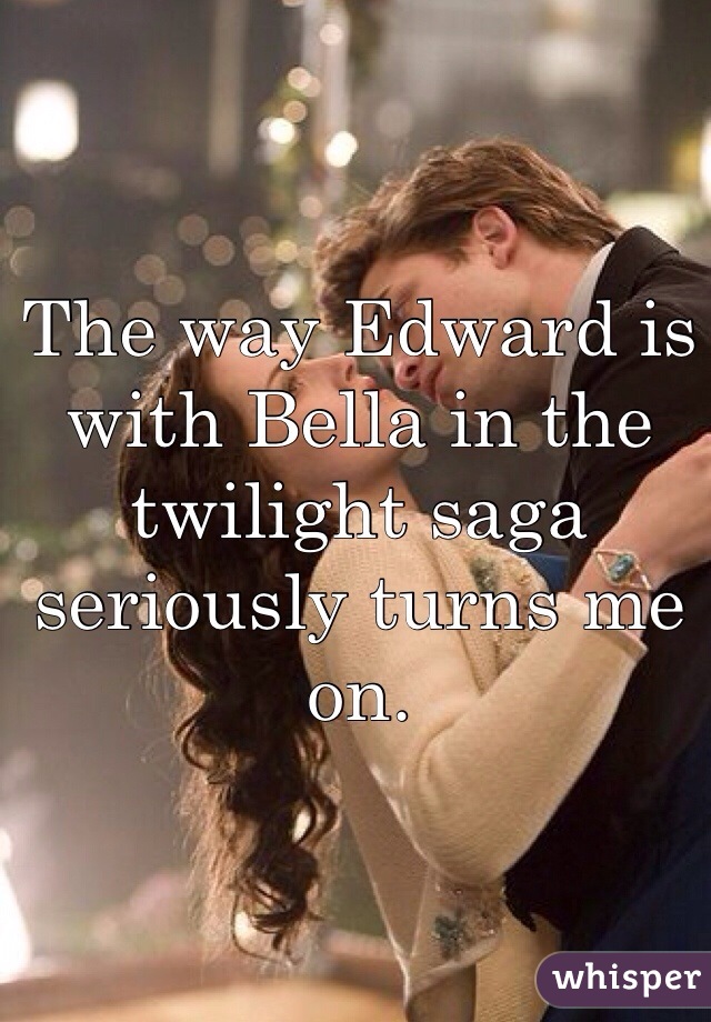 The way Edward is with Bella in the twilight saga seriously turns me on.