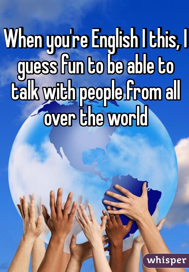 When you're English I this, I guess fun to be able to talk with people from all over the world