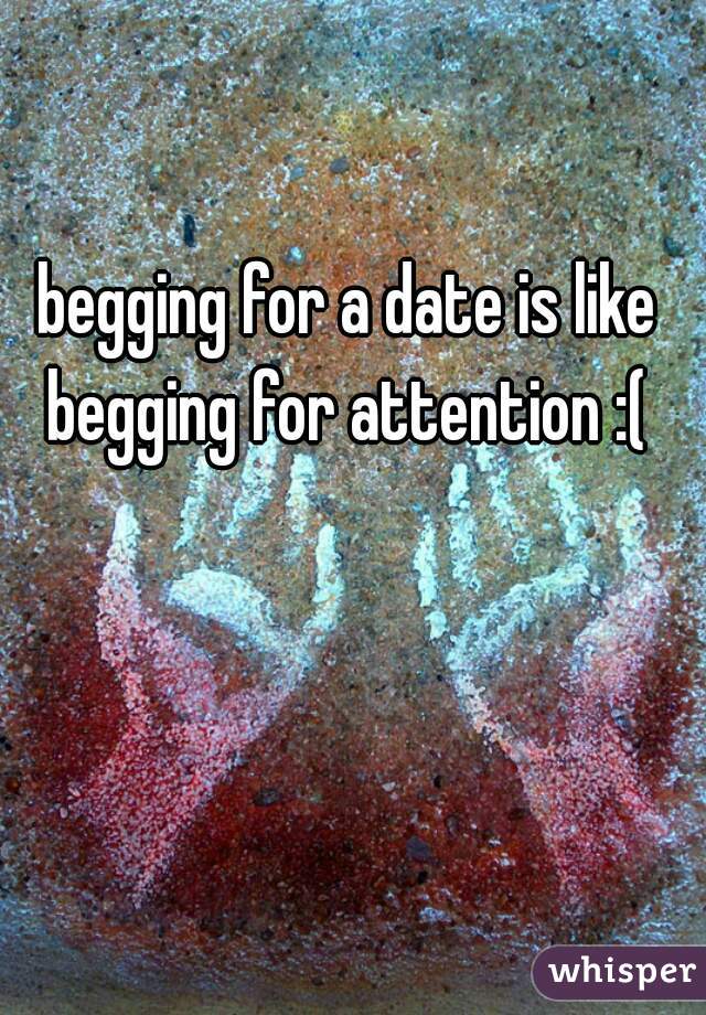 begging for a date is like begging for attention :( 