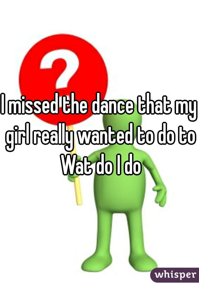 I missed the dance that my girl really wanted to do to Wat do I do
