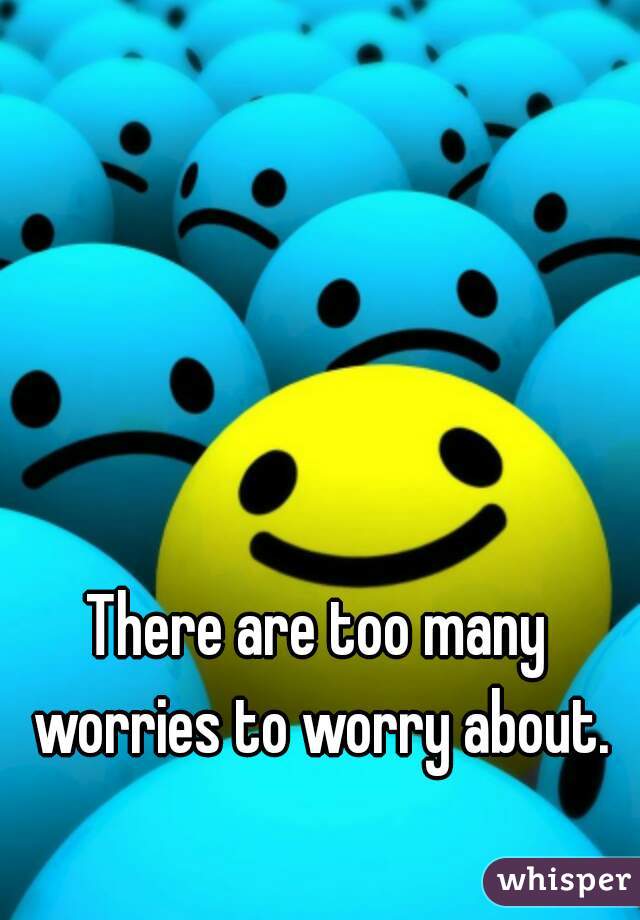 There are too many worries to worry about.