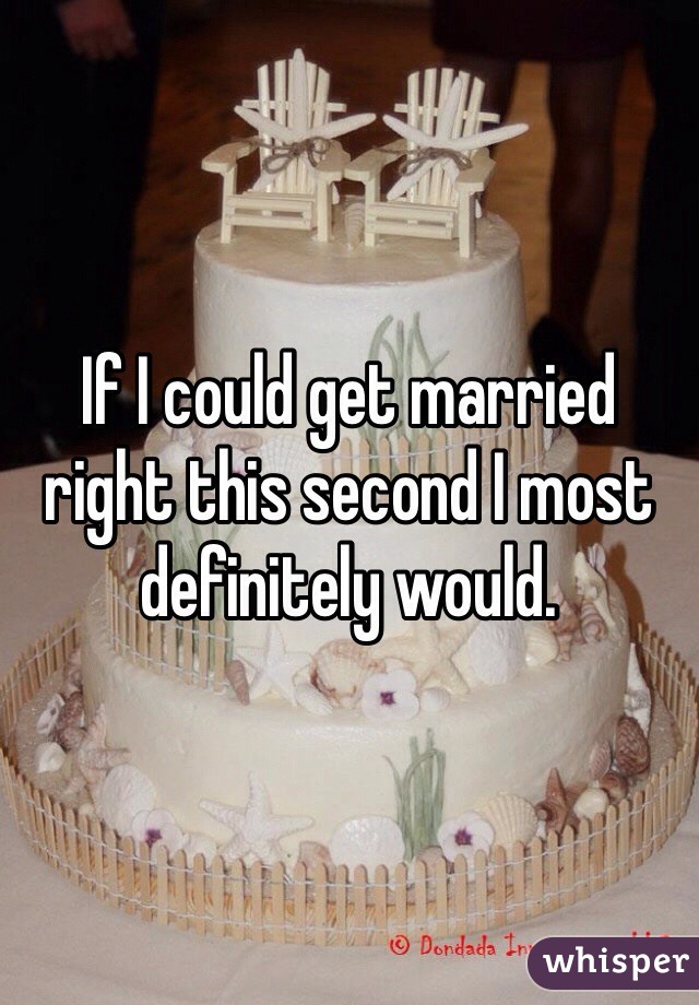 If I could get married right this second I most definitely would.