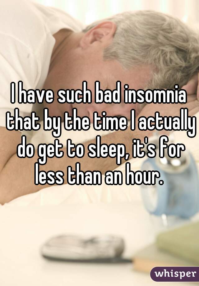 I have such bad insomnia that by the time I actually do get to sleep, it's for less than an hour. 