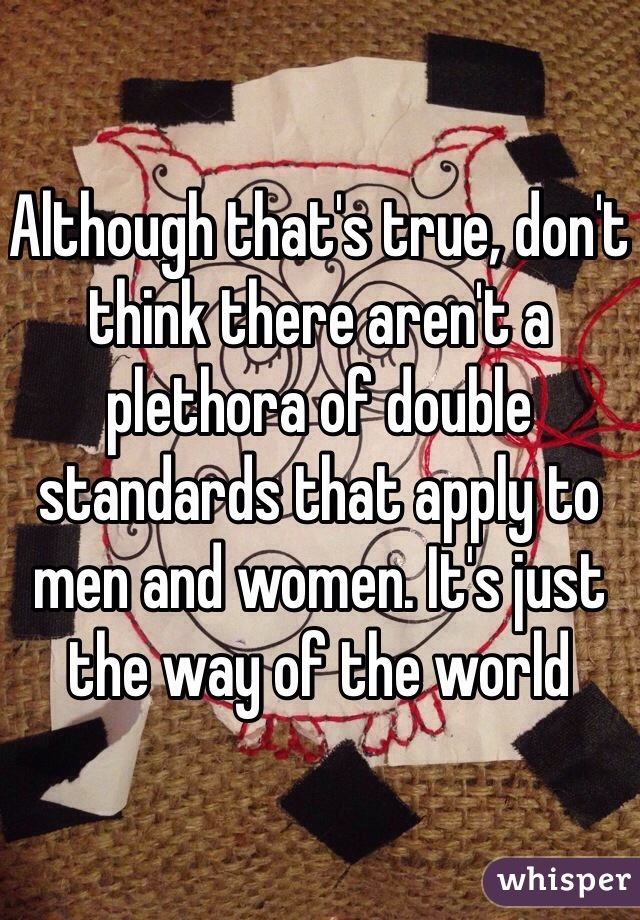 Although that's true, don't think there aren't a plethora of double standards that apply to men and women. It's just the way of the world