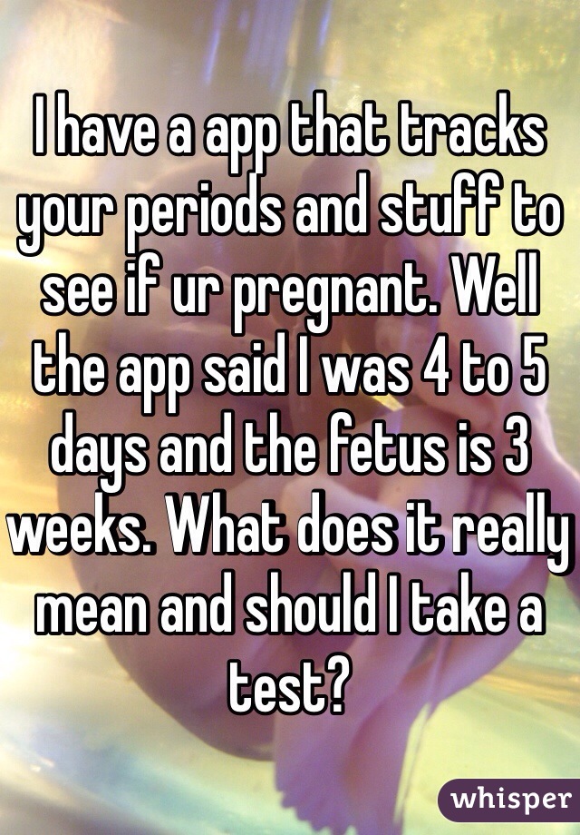 I have a app that tracks your periods and stuff to see if ur pregnant. Well the app said I was 4 to 5 days and the fetus is 3 weeks. What does it really mean and should I take a test?
