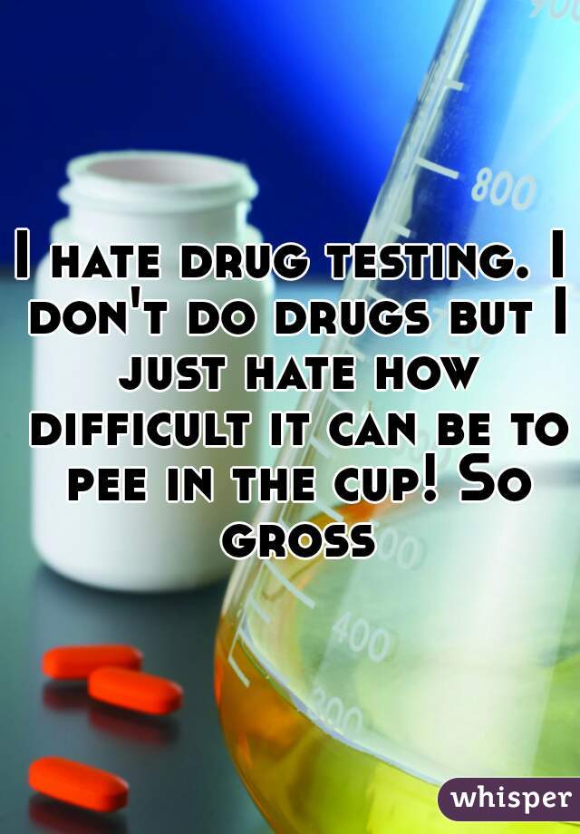I hate drug testing. I don't do drugs but I just hate how difficult it can be to pee in the cup! So gross