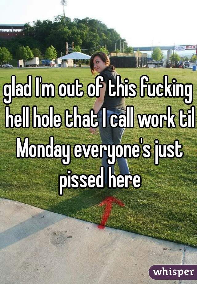 glad I'm out of this fucking hell hole that I call work til Monday everyone's just pissed here