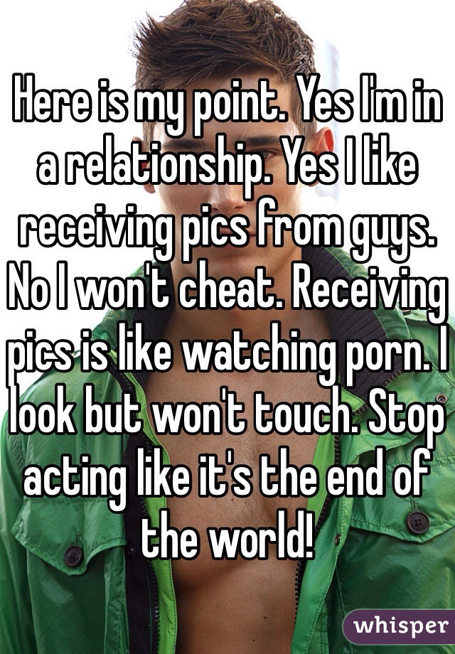 Here is my point. Yes I'm in a relationship. Yes I like receiving pics from guys. No I won't cheat. Receiving pics is like watching porn. I look but won't touch. Stop acting like it's the end of the world! 