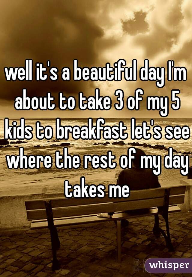 well it's a beautiful day I'm about to take 3 of my 5 kids to breakfast let's see where the rest of my day takes me