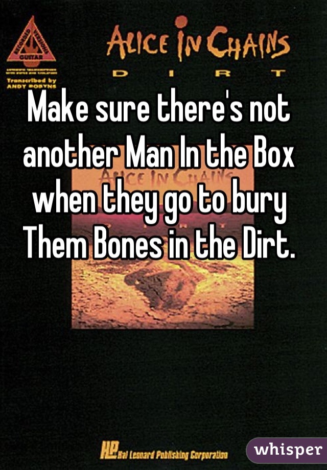 Make sure there's not another Man In the Box when they go to bury Them Bones in the Dirt.