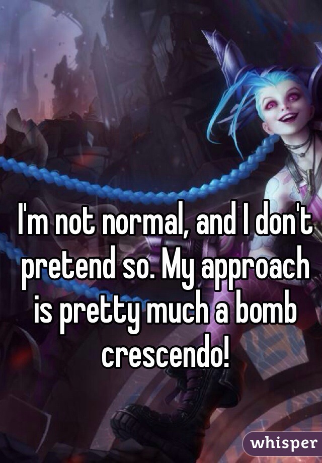 I'm not normal, and I don't pretend so. My approach is pretty much a bomb crescendo!  