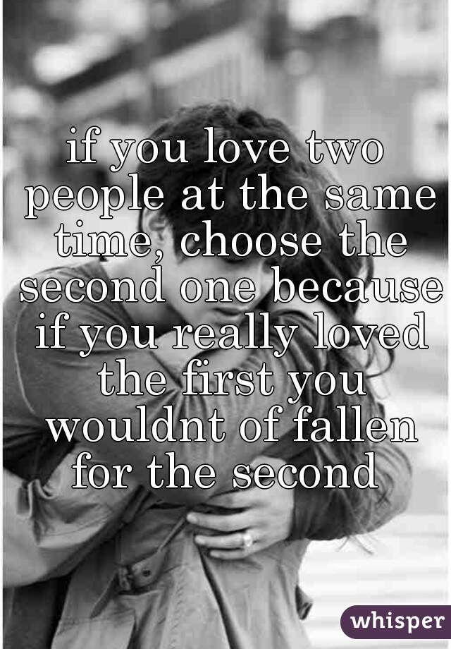 if you love two people at the same time, choose the second one because if you really loved the first you wouldnt of fallen for the second 