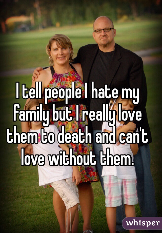 I tell people I hate my family but I really love them to death and can't love without them.


