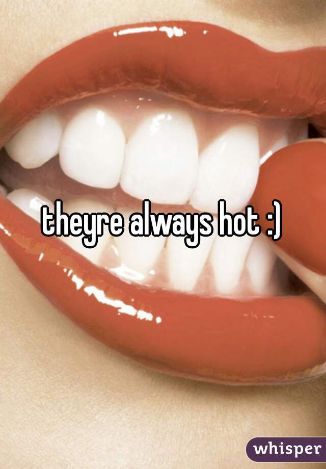 theyre always hot :)