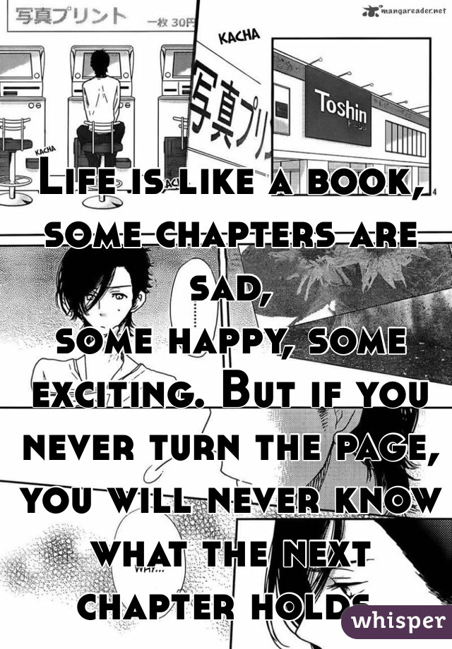 Life is like a book, some chapters are sad,
some happy, some exciting. But if you never turn the page, you will never know what the next chapter holds.
