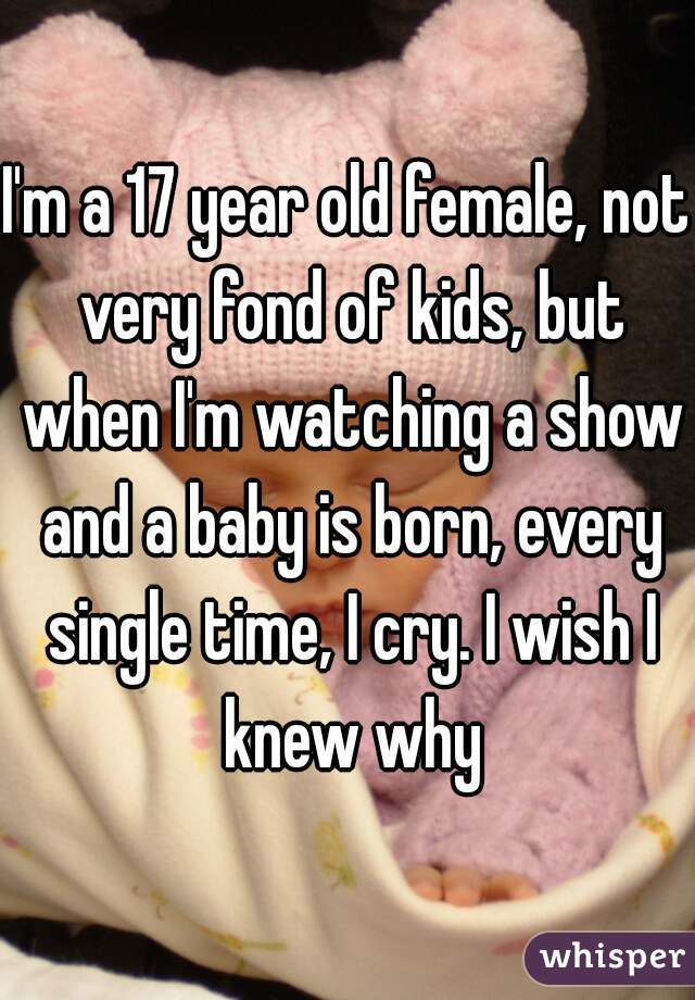 I'm a 17 year old female, not very fond of kids, but when I'm watching a show and a baby is born, every single time, I cry. I wish I knew why