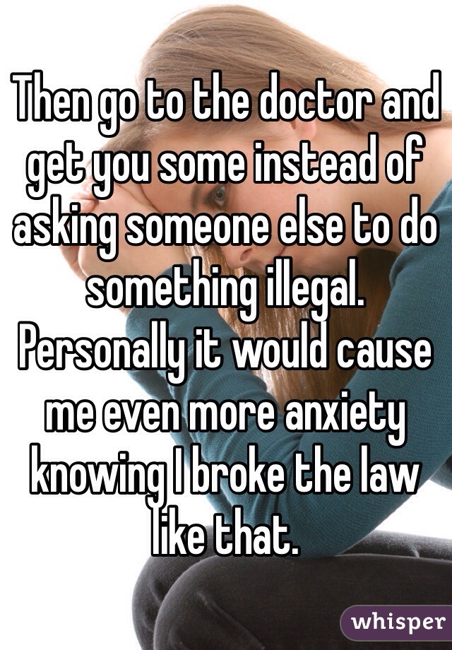 Then go to the doctor and get you some instead of asking someone else to do something illegal. Personally it would cause me even more anxiety knowing I broke the law like that.