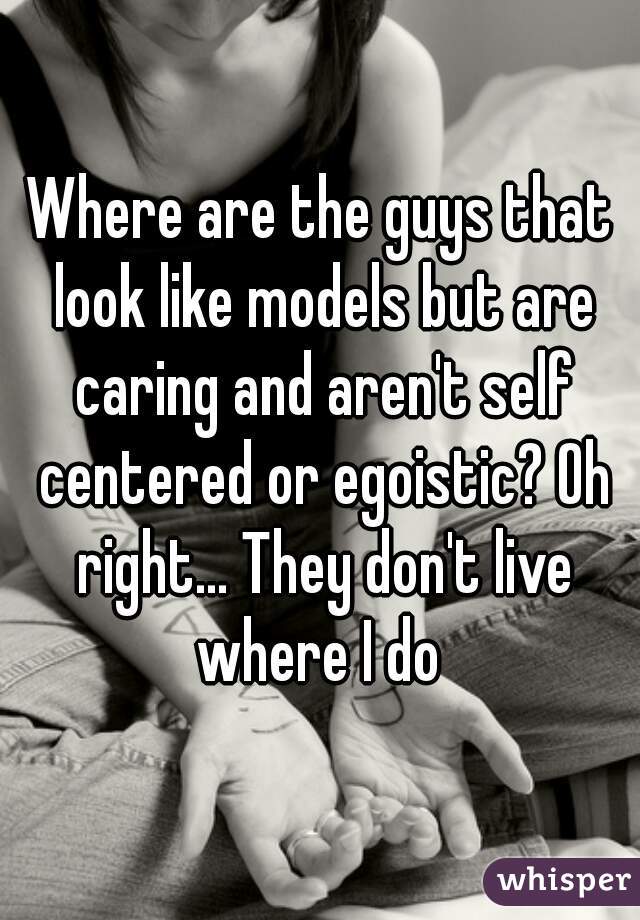 Where are the guys that look like models but are caring and aren't self centered or egoistic? Oh right... They don't live where I do 