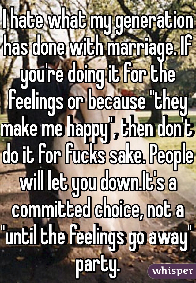 I hate what my generation has done with marriage. If you're doing it for the feelings or because "they make me happy", then don't do it for fucks sake. People will let you down.It's a committed choice, not a "until the feelings go away" party. 