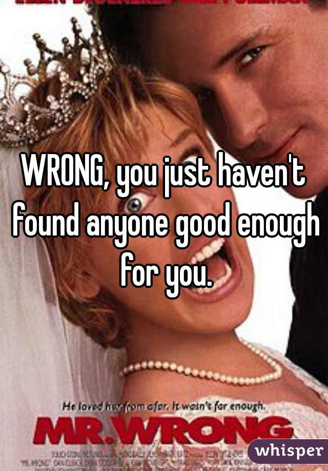 WRONG, you just haven't found anyone good enough for you.