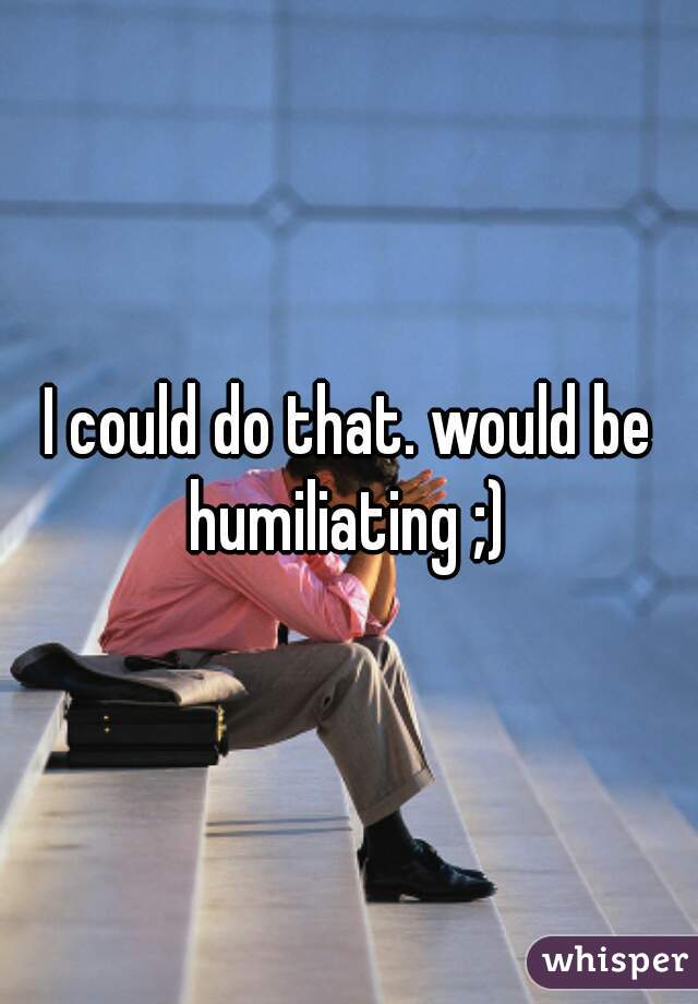 I could do that. would be humiliating ;) 