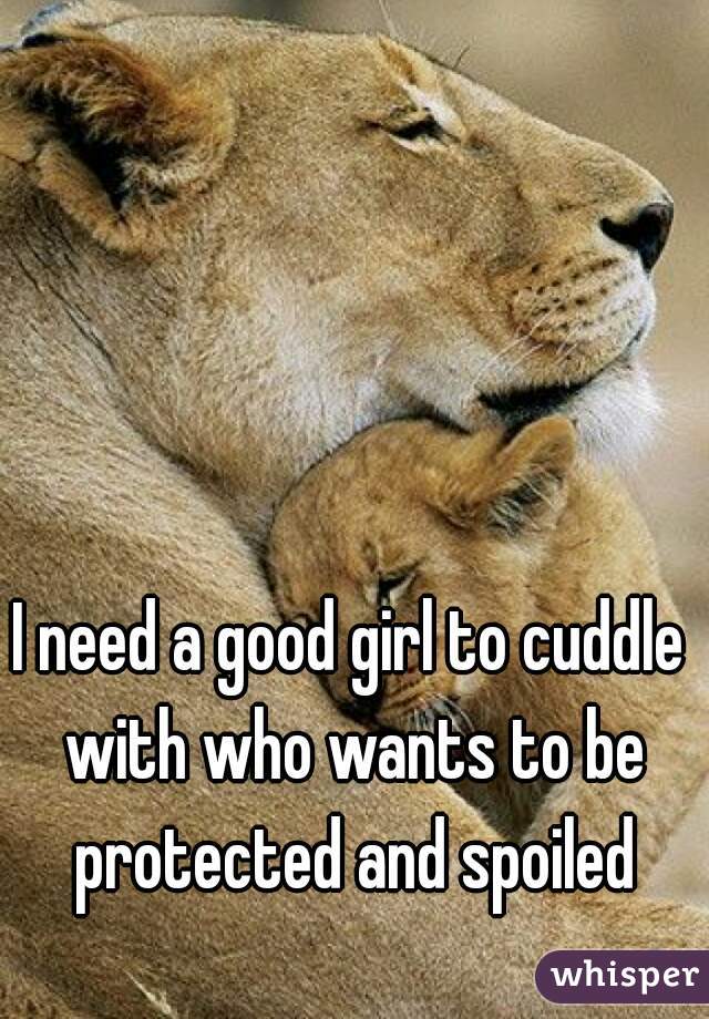 I need a good girl to cuddle with who wants to be protected and spoiled