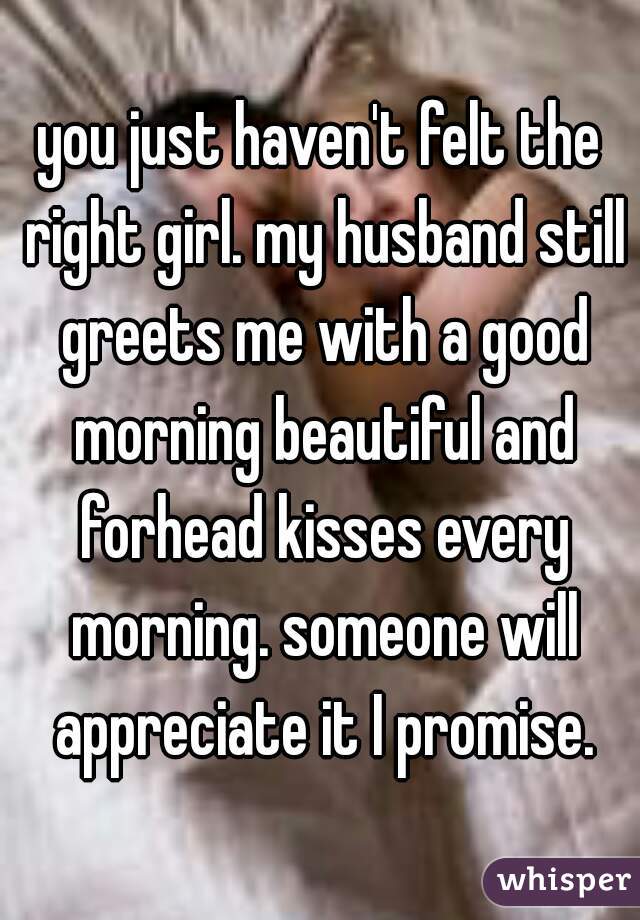 you just haven't felt the right girl. my husband still greets me with a good morning beautiful and forhead kisses every morning. someone will appreciate it I promise.