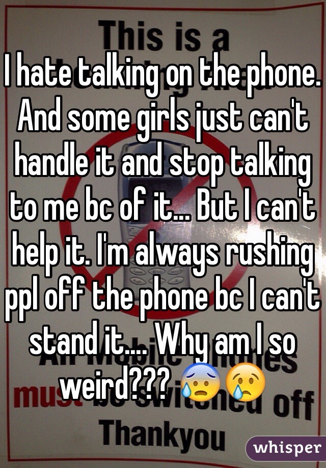I hate talking on the phone. And some girls just can't handle it and stop talking to me bc of it... But I can't help it. I'm always rushing ppl off the phone bc I can't stand it.... Why am I so weird??? 😰😢