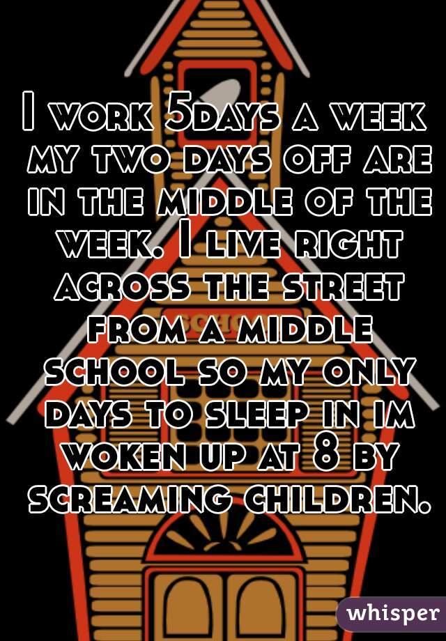 I work 5days a week my two days off are in the middle of the week. I live right across the street from a middle school so my only days to sleep in im woken up at 8 by screaming children.