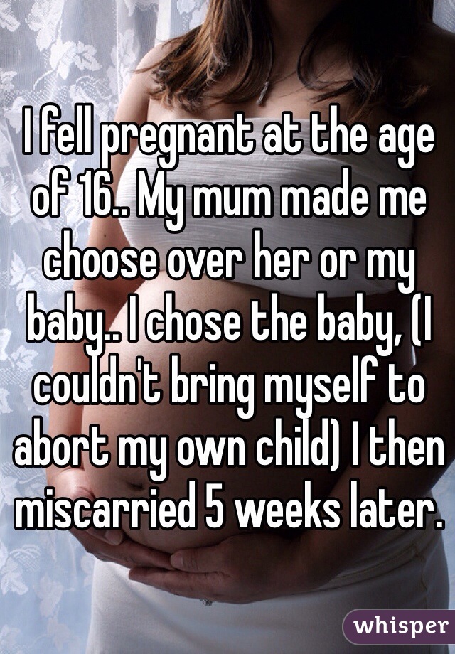 I fell pregnant at the age of 16.. My mum made me choose over her or my baby.. I chose the baby, (I couldn't bring myself to abort my own child) I then miscarried 5 weeks later.
