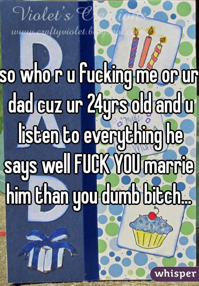 so who r u fucking me or ur dad cuz ur 24yrs old and u listen to everything he says well FUCK YOU marrie  him than you dumb bitch... 