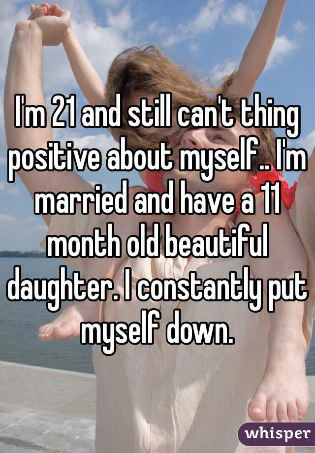 I'm 21 and still can't thing positive about myself.. I'm married and have a 11 month old beautiful daughter. I constantly put myself down.