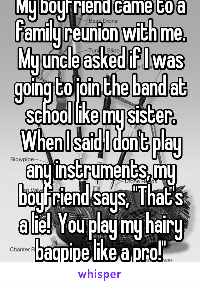 My boyfriend came to a family reunion with me. My uncle asked if I was going to join the band at school like my sister. When I said I don't play any instruments, my boyfriend says, "That's a lie!  You play my hairy bagpipe like a pro!" WTF?!