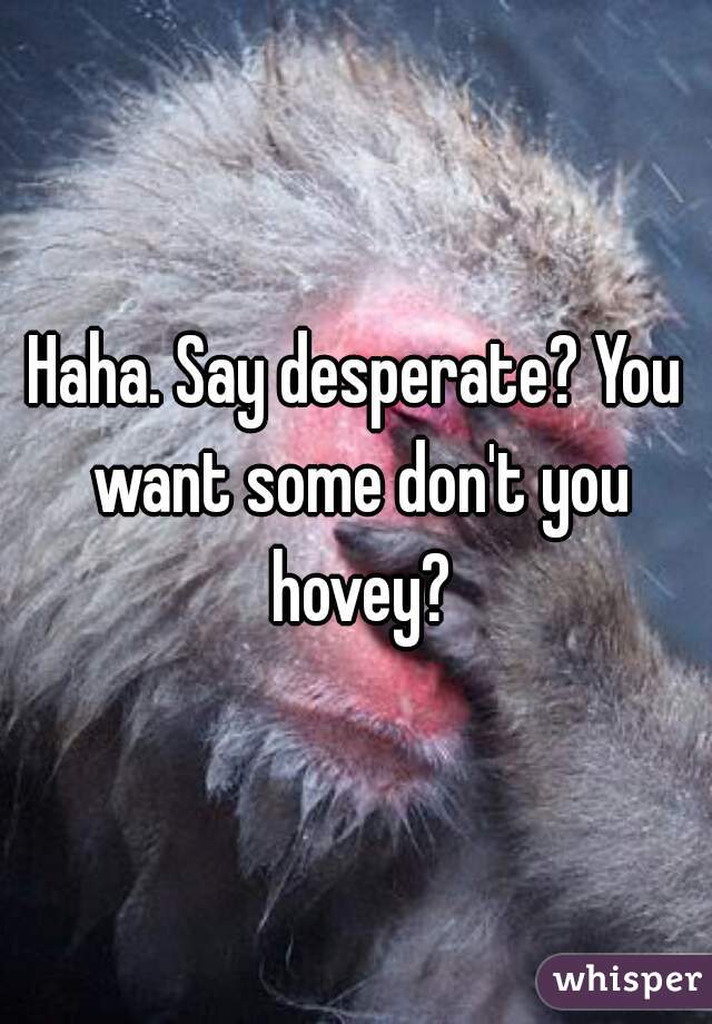 Haha. Say desperate? You want some don't you hovey?