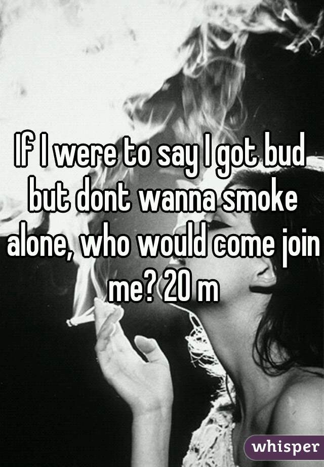 If I were to say I got bud but dont wanna smoke alone, who would come join me? 20 m