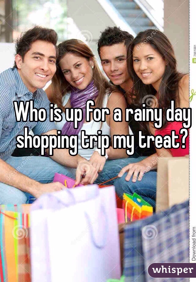 Who is up for a rainy day shopping trip my treat?