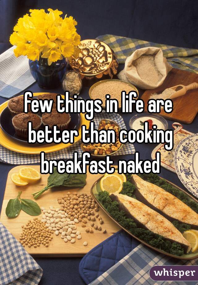 few things in life are better than cooking breakfast naked