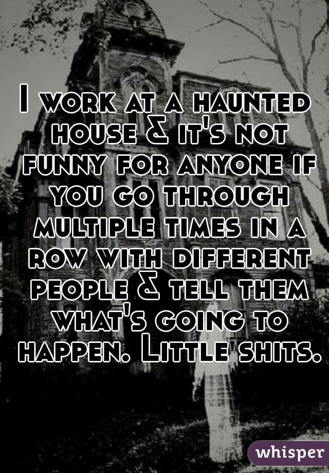 I work at a haunted house & it's not funny for anyone if you go through multiple times in a row with different people & tell them what's going to happen. Little shits.