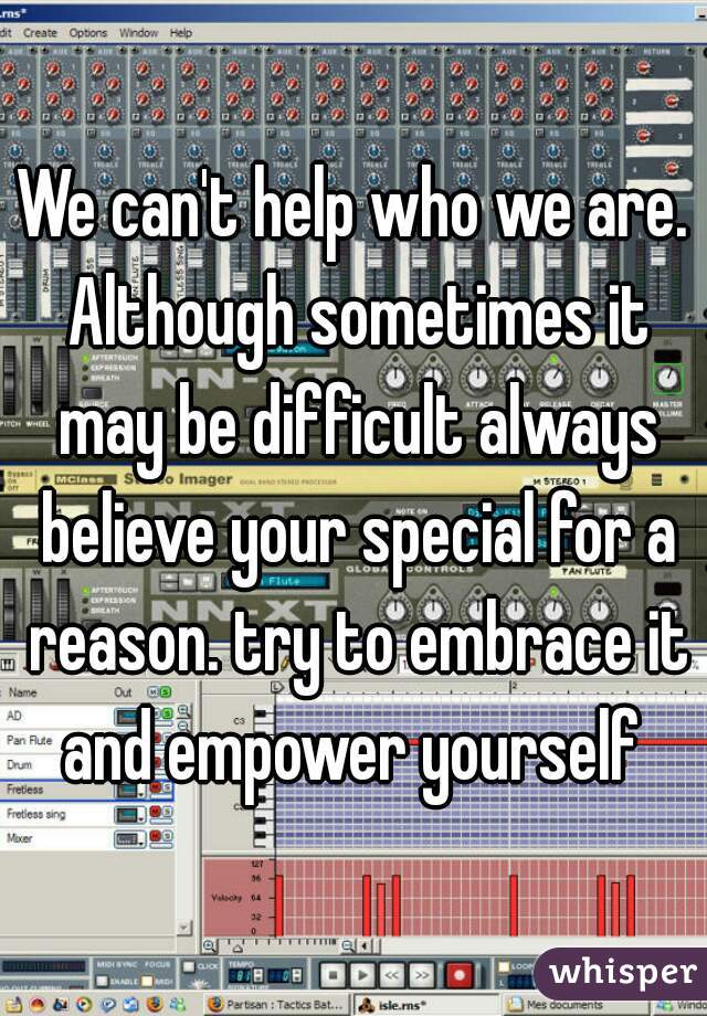 We can't help who we are. Although sometimes it may be difficult always believe your special for a reason. try to embrace it and empower yourself 