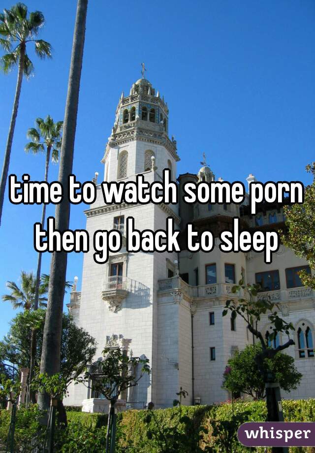 time to watch some porn then go back to sleep 