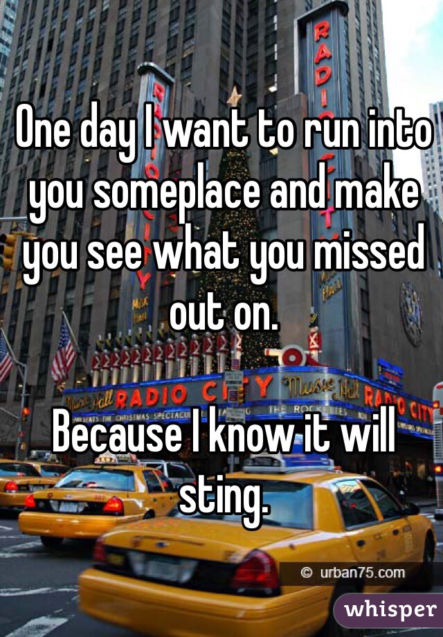 One day I want to run into you someplace and make you see what you missed out on.

Because I know it will sting.
