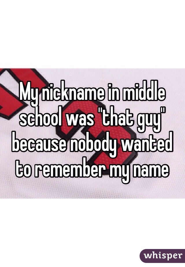 My nickname in middle school was "that guy" because nobody wanted to remember my name 