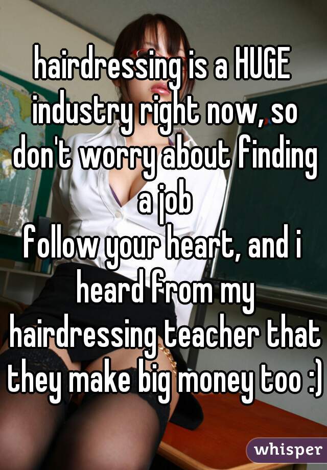 hairdressing is a HUGE industry right now, so don't worry about finding a job
follow your heart, and i heard from my hairdressing teacher that they make big money too :)